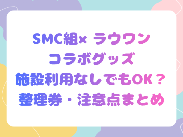 SMC組×ラウワンコラボグッズ施設利用なしでもOK？整理券・注意点まとめ