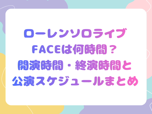 ローレンソロライブFACEは何時間？開演時間・終演時間と公演スケジュールまとめ