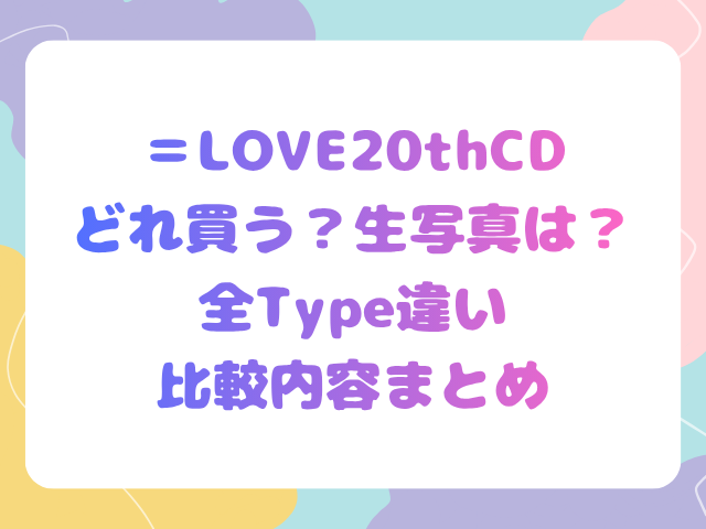 ＝LOVE20thCDどれ買う？生写真は？全Type違い比較内容まとめ