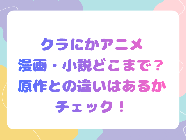 クラにかアニメ漫画・小説どこまで？原作との違いはあるかチェック！