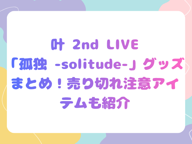 叶 2nd LIVE「孤独 -solitude-」グッズまとめ！売り切れ注意アイテムも紹介